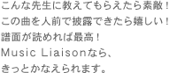 こんな先生に教えてもらえたら素敵！
この曲を人前で披露できたら嬉しい！
譜面が読めれば最高！
Music&nbsp;Liaisonなら、
きっとかなえられます。